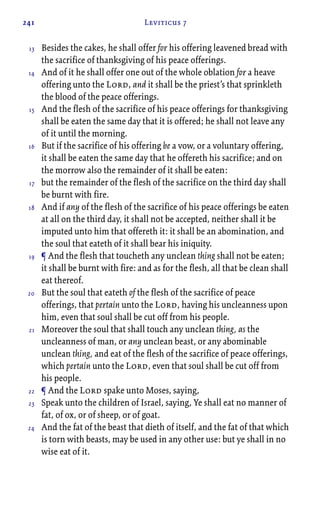 241 Leviticus 7
Besides the cakes, he shall offer for his offering leavened bread with
the sacrifice of thanksgiving of his peace offerings.
And of it he shall offer one out of the whole oblation for a heave
offering unto the Lord, and it shall be the priest’s that sprinkleth
the blood of the peace offerings.
And the flesh of the sacrifice of his peace offerings for thanksgiving
shall be eaten the same day that it is offered; he shall not leave any
of it until the morning.
But if the sacrifice of his offering be a vow, or a voluntary offering,
it shall be eaten the same day that he offereth his sacrifice; and on
the morrow also the remainder of it shall be eaten:
but the remainder of the flesh of the sacrifice on the third day shall
be burnt with fire.
And if any of the flesh of the sacrifice of his peace offerings be eaten
at all on the third day, it shall not be accepted, neither shall it be
imputed unto him that offereth it: it shall be an abomination, and
the soul that eateth of it shall bear his iniquity.
¶ And the flesh that toucheth any unclean thing shall not be eaten;
it shall be burnt with fire: and as for the flesh, all that be clean shall
eat thereof.
But the soul that eateth of the flesh of the sacrifice of peace
offerings, that pertain unto the Lord, having his uncleanness upon
him, even that soul shall be cut off from his people.
Moreover the soul that shall touch any unclean thing, as the
uncleanness of man, or any unclean beast, or any abominable
unclean thing, and eat of the flesh of the sacrifice of peace offerings,
which pertain unto the Lord, even that soul shall be cut off from
his people.
¶ And the Lord spake unto Moses, saying,
Speak unto the children of Israel, saying, Ye shall eat no manner of
fat, of ox, or of sheep, or of goat.
And the fat of the beast that dieth of itself, and the fat of that which
is torn with beasts, may be used in any other use: but ye shall in no
wise eat of it.
13
14
15
16
17
18
19
20
21
22
23
24
 