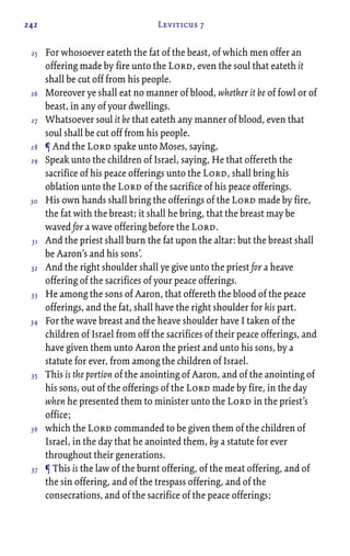 242 Leviticus 7
For whosoever eateth the fat of the beast, of which men offer an
offering made by fire unto the Lord, even the soul that eateth it
shall be cut off from his people.
Moreover ye shall eat no manner of blood, whether it be of fowl or of
beast, in any of your dwellings.
Whatsoever soul it be that eateth any manner of blood, even that
soul shall be cut off from his people.
¶ And the Lord spake unto Moses, saying,
Speak unto the children of Israel, saying, He that offereth the
sacrifice of his peace offerings unto the Lord, shall bring his
oblation unto the Lord of the sacrifice of his peace offerings.
His own hands shall bring the offerings of the Lord made by fire,
the fat with the breast; it shall he bring, that the breast may be
waved for a wave offering before the Lord.
And the priest shall burn the fat upon the altar: but the breast shall
be Aaron’s and his sons’.
And the right shoulder shall ye give unto the priest for a heave
offering of the sacrifices of your peace offerings.
He among the sons of Aaron, that offereth the blood of the peace
offerings, and the fat, shall have the right shoulder for his part.
For the wave breast and the heave shoulder have I taken of the
children of Israel from off the sacrifices of their peace offerings, and
have given them unto Aaron the priest and unto his sons, by a
statute for ever, from among the children of Israel.
This is the portion of the anointing of Aaron, and of the anointing of
his sons, out of the offerings of the Lord made by fire, in the day
when he presented them to minister unto the Lord in the priest’s
office;
which the Lord commanded to be given them of the children of
Israel, in the day that he anointed them, by a statute for ever
throughout their generations.
¶ This is the law of the burnt offering, of the meat offering, and of
the sin offering, and of the trespass offering, and of the
consecrations, and of the sacrifice of the peace offerings;
25
26
27
28
29
30
31
32
33
34
35
36
37
 