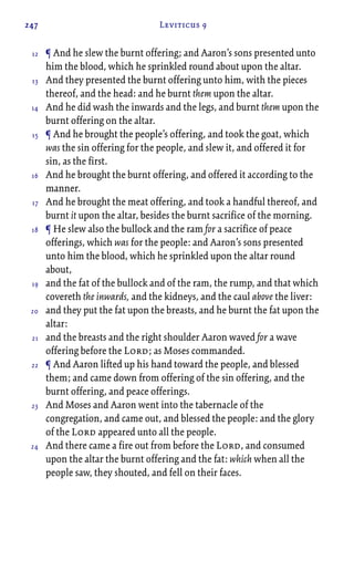 247 Leviticus 9
¶ And he slew the burnt offering; and Aaron’s sons presented unto
him the blood, which he sprinkled round about upon the altar.
And they presented the burnt offering unto him, with the pieces
thereof, and the head: and he burnt them upon the altar.
And he did wash the inwards and the legs, and burnt them upon the
burnt offering on the altar.
¶ And he brought the people’s offering, and took the goat, which
was the sin offering for the people, and slew it, and offered it for
sin, as the first.
And he brought the burnt offering, and offered it according to the
manner.
And he brought the meat offering, and took a handful thereof, and
burnt it upon the altar, besides the burnt sacrifice of the morning.
¶ He slew also the bullock and the ram for a sacrifice of peace
offerings, which was for the people: and Aaron’s sons presented
unto him the blood, which he sprinkled upon the altar round
about,
and the fat of the bullock and of the ram, the rump, and that which
covereth the inwards, and the kidneys, and the caul above the liver:
and they put the fat upon the breasts, and he burnt the fat upon the
altar:
and the breasts and the right shoulder Aaron waved for a wave
offering before the Lord; as Moses commanded.
¶ And Aaron lifted up his hand toward the people, and blessed
them; and came down from offering of the sin offering, and the
burnt offering, and peace offerings.
And Moses and Aaron went into the tabernacle of the
congregation, and came out, and blessed the people: and the glory
of the Lord appeared unto all the people.
And there came a fire out from before the Lord, and consumed
upon the altar the burnt offering and the fat: which when all the
people saw, they shouted, and fell on their faces.
12
13
14
15
16
17
18
19
20
21
22
23
24
 