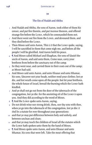 248 Leviticus 10
10
The Sin of Nadab and Abihu
And Nadab and Abihu, the sons of Aaron, took either of them his
censer, and put fire therein, and put incense thereon, and offered
strange fire before the Lord, which he commanded them not.
And there went out fire from the Lord, and devoured them, and
they died before the Lord.
Then Moses said unto Aaron, This is it that the Lord spake, saying,
I will be sanctified in them that come nigh me, and before all the
people I will be glorified. And Aaron held his peace.
¶ And Moses called Mishael and Elzaphan, the sons of Uzziel the
uncle of Aaron, and said unto them, Come near, carry your
brethren from before the sanctuary out of the camp.
So they went near, and carried them in their coats out of the camp;
as Moses had said.
And Moses said unto Aaron, and unto Eleazar and unto Ithamar,
his sons, Uncover not your heads, neither rend your clothes; lest ye
die, and lest wrath come upon all the people: but let your brethren,
the whole house of Israel, bewail the burning which the Lord hath
kindled.
And ye shall not go out from the door of the tabernacle of the
congregation, lest ye die: for the anointing oil of the Lord is upon
you. And they did according to the word of Moses.
¶ And the Lord spake unto Aaron, saying,
Do not drink wine nor strong drink, thou, nor thy sons with thee,
when ye go into the tabernacle of the congregation, lest ye die: it
shall be a statute for ever throughout your generations:
and that ye may put difference between holy and unholy, and
between unclean and clean;
and that ye may teach the children of Israel all the statutes which
the Lord hath spoken unto them by the hand of Moses.
¶ And Moses spake unto Aaron, and unto Eleazar and unto
Ithamar, his sons that were left, Take the meat offering that
1
2
3
4
5
6
7
8
9
10
11
12
 
