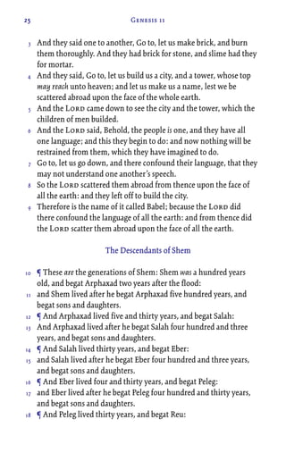 25 Genesis 11
And they said one to another, Go to, let us make brick, and burn
them thoroughly. And they had brick for stone, and slime had they
for mortar.
And they said, Go to, let us build us a city, and a tower, whose top
may reach unto heaven; and let us make us a name, lest we be
scattered abroad upon the face of the whole earth.
And the Lord came down to see the city and the tower, which the
children of men builded.
And the Lord said, Behold, the people is one, and they have all
one language; and this they begin to do: and now nothing will be
restrained from them, which they have imagined to do.
Go to, let us go down, and there confound their language, that they
may not understand one another’s speech.
So the Lord scattered them abroad from thence upon the face of
all the earth: and they left off to build the city.
Therefore is the name of it called Babel; because the Lord did
there confound the language of all the earth: and from thence did
the Lord scatter them abroad upon the face of all the earth.
The Descendants of Shem
¶ These are the generations of Shem: Shem was a hundred years
old, and begat Arphaxad two years after the flood:
and Shem lived after he begat Arphaxad five hundred years, and
begat sons and daughters.
¶ And Arphaxad lived five and thirty years, and begat Salah:
And Arphaxad lived after he begat Salah four hundred and three
years, and begat sons and daughters.
¶ And Salah lived thirty years, and begat Eber:
and Salah lived after he begat Eber four hundred and three years,
and begat sons and daughters.
¶ And Eber lived four and thirty years, and begat Peleg:
and Eber lived after he begat Peleg four hundred and thirty years,
and begat sons and daughters.
¶ And Peleg lived thirty years, and begat Reu:
3
4
5
6
7
8
9
10
11
12
13
14
15
16
17
18
 