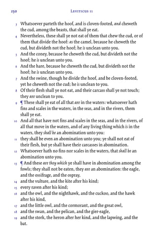 250 Leviticus 11
Whatsoever parteth the hoof, and is cloven-footed, and cheweth
the cud, among the beasts, that shall ye eat.
Nevertheless, these shall ye not eat of them that chew the cud, or of
them that divide the hoof: as the camel, because he cheweth the
cud, but divideth not the hoof; he is unclean unto you.
And the coney, because he cheweth the cud, but divideth not the
hoof; he is unclean unto you.
And the hare, because he cheweth the cud, but divideth not the
hoof; he is unclean unto you.
And the swine, though he divide the hoof, and be cloven-footed,
yet he cheweth not the cud; he is unclean to you.
Of their flesh shall ye not eat, and their carcass shall ye not touch;
they are unclean to you.
¶ These shall ye eat of all that are in the waters: whatsoever hath
fins and scales in the waters, in the seas, and in the rivers, them
shall ye eat.
And all that have not fins and scales in the seas, and in the rivers, of
all that move in the waters, and of any living thing which is in the
waters, they shall be an abomination unto you:
they shall be even an abomination unto you; ye shall not eat of
their flesh, but ye shall have their carcasses in abomination.
Whatsoever hath no fins nor scales in the waters, that shall be an
abomination unto you.
¶ And these are they which ye shall have in abomination among the
fowls; they shall not be eaten, they are an abomination: the eagle,
and the ossifrage, and the ospray,
and the vulture, and the kite after his kind;
every raven after his kind;
and the owl, and the nighthawk, and the cuckoo, and the hawk
after his kind,
and the little owl, and the cormorant, and the great owl,
and the swan, and the pelican, and the gier-eagle,
and the stork, the heron after her kind, and the lapwing, and the
bat.
3
4
5
6
7
8
9
10
11
12
13
14
15
16
17
18
19
 