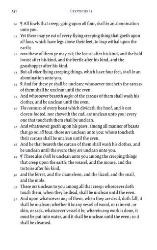 251 Leviticus 11
¶ All fowls that creep, going upon all four, shall be an abomination
unto you.
Yet these may ye eat of every flying creeping thing that goeth upon
all four, which have legs above their feet, to leap withal upon the
earth;
even these of them ye may eat; the locust after his kind, and the bald
locust after his kind, and the beetle after his kind, and the
grasshopper after his kind.
But all other flying creeping things, which have four feet, shall be an
abomination unto you.
¶ And for these ye shall be unclean: whosoever toucheth the carcass
of them shall be unclean until the even.
And whosoever beareth aught of the carcass of them shall wash his
clothes, and be unclean until the even.
The carcasses of every beast which divideth the hoof, and is not
cloven-footed, nor cheweth the cud, are unclean unto you: every
one that toucheth them shall be unclean.
And whatsoever goeth upon his paws, among all manner of beasts
that go on all four, those are unclean unto you: whoso toucheth
their carcass shall be unclean until the even.
And he that beareth the carcass of them shall wash his clothes, and
be unclean until the even: they are unclean unto you.
¶ These also shall be unclean unto you among the creeping things
that creep upon the earth; the weasel, and the mouse, and the
tortoise after his kind,
and the ferret, and the chameleon, and the lizard, and the snail,
and the mole.
These are unclean to you among all that creep: whosoever doth
touch them, when they be dead, shall be unclean until the even.
And upon whatsoever any of them, when they are dead, doth fall, it
shall be unclean; whether it be any vessel of wood, or raiment, or
skin, or sack, whatsoever vessel it be, wherein any work is done, it
must be put into water, and it shall be unclean until the even; so it
shall be cleansed.
20
21
22
23
24
25
26
27
28
29
30
31
32
 