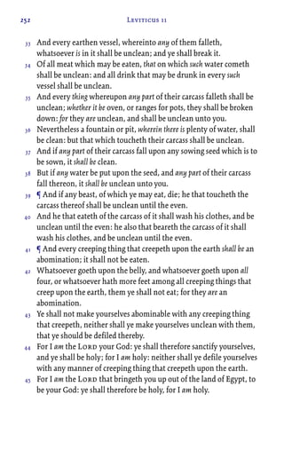 252 Leviticus 11
And every earthen vessel, whereinto any of them falleth,
whatsoever is in it shall be unclean; and ye shall break it.
Of all meat which may be eaten, that on which such water cometh
shall be unclean: and all drink that may be drunk in every such
vessel shall be unclean.
And every thing whereupon any part of their carcass falleth shall be
unclean; whether it be oven, or ranges for pots, they shall be broken
down: for they are unclean, and shall be unclean unto you.
Nevertheless a fountain or pit, wherein there is plenty of water, shall
be clean: but that which toucheth their carcass shall be unclean.
And if any part of their carcass fall upon any sowing seed which is to
be sown, it shall be clean.
But if any water be put upon the seed, and any part of their carcass
fall thereon, it shall be unclean unto you.
¶ And if any beast, of which ye may eat, die; he that toucheth the
carcass thereof shall be unclean until the even.
And he that eateth of the carcass of it shall wash his clothes, and be
unclean until the even: he also that beareth the carcass of it shall
wash his clothes, and be unclean until the even.
¶ And every creeping thing that creepeth upon the earth shall be an
abomination; it shall not be eaten.
Whatsoever goeth upon the belly, and whatsoever goeth upon all
four, or whatsoever hath more feet among all creeping things that
creep upon the earth, them ye shall not eat; for they are an
abomination.
Ye shall not make yourselves abominable with any creeping thing
that creepeth, neither shall ye make yourselves unclean with them,
that ye should be defiled thereby.
For I am the Lord your God: ye shall therefore sanctify yourselves,
and ye shall be holy; for I am holy: neither shall ye defile yourselves
with any manner of creeping thing that creepeth upon the earth.
For I am the Lord that bringeth you up out of the land of Egypt, to
be your God: ye shall therefore be holy, for I am holy.
33
34
35
36
37
38
39
40
41
42
43
44
45
 