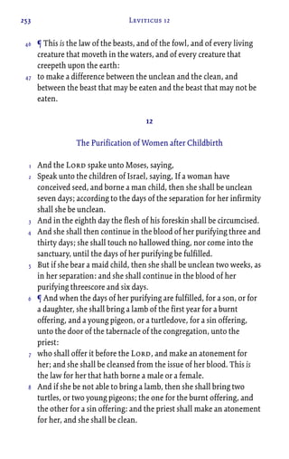 253 Leviticus 12
¶ This is the law of the beasts, and of the fowl, and of every living
creature that moveth in the waters, and of every creature that
creepeth upon the earth:
to make a difference between the unclean and the clean, and
between the beast that may be eaten and the beast that may not be
eaten.
12
The Purification of Women after Childbirth
And the Lord spake unto Moses, saying,
Speak unto the children of Israel, saying, If a woman have
conceived seed, and borne a man child, then she shall be unclean
seven days; according to the days of the separation for her infirmity
shall she be unclean.
And in the eighth day the flesh of his foreskin shall be circumcised.
And she shall then continue in the blood of her purifying three and
thirty days; she shall touch no hallowed thing, nor come into the
sanctuary, until the days of her purifying be fulfilled.
But if she bear a maid child, then she shall be unclean two weeks, as
in her separation: and she shall continue in the blood of her
purifying threescore and six days.
¶ And when the days of her purifying are fulfilled, for a son, or for
a daughter, she shall bring a lamb of the first year for a burnt
offering, and a young pigeon, or a turtledove, for a sin offering,
unto the door of the tabernacle of the congregation, unto the
priest:
who shall offer it before the Lord, and make an atonement for
her; and she shall be cleansed from the issue of her blood. This is
the law for her that hath borne a male or a female.
And if she be not able to bring a lamb, then she shall bring two
turtles, or two young pigeons; the one for the burnt offering, and
the other for a sin offering: and the priest shall make an atonement
for her, and she shall be clean.
46
47
1
2
3
4
5
6
7
8
 