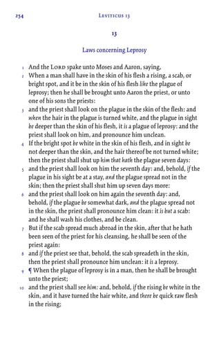 254 Leviticus 13
13
Laws concerning Leprosy
And the Lord spake unto Moses and Aaron, saying,
When a man shall have in the skin of his flesh a rising, a scab, or
bright spot, and it be in the skin of his flesh like the plague of
leprosy; then he shall be brought unto Aaron the priest, or unto
one of his sons the priests:
and the priest shall look on the plague in the skin of the flesh: and
when the hair in the plague is turned white, and the plague in sight
be deeper than the skin of his flesh, it is a plague of leprosy: and the
priest shall look on him, and pronounce him unclean.
If the bright spot be white in the skin of his flesh, and in sight be
not deeper than the skin, and the hair thereof be not turned white;
then the priest shall shut up him that hath the plague seven days:
and the priest shall look on him the seventh day: and, behold, if the
plague in his sight be at a stay, and the plague spread not in the
skin; then the priest shall shut him up seven days more:
and the priest shall look on him again the seventh day: and,
behold, if the plague be somewhat dark, and the plague spread not
in the skin, the priest shall pronounce him clean: it is but a scab:
and he shall wash his clothes, and be clean.
But if the scab spread much abroad in the skin, after that he hath
been seen of the priest for his cleansing, he shall be seen of the
priest again:
and if the priest see that, behold, the scab spreadeth in the skin,
then the priest shall pronounce him unclean: it is a leprosy.
¶ When the plague of leprosy is in a man, then he shall be brought
unto the priest;
and the priest shall see him: and, behold, if the rising be white in the
skin, and it have turned the hair white, and there be quick raw flesh
in the rising;
1
2
3
4
5
6
7
8
9
10
 