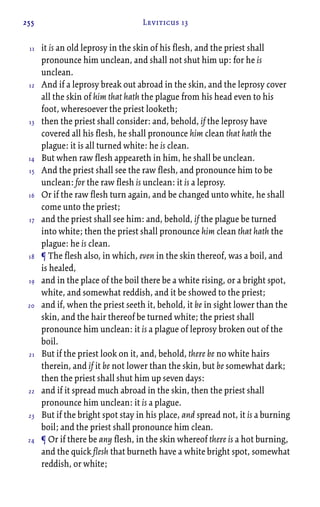 255 Leviticus 13
it is an old leprosy in the skin of his flesh, and the priest shall
pronounce him unclean, and shall not shut him up: for he is
unclean.
And if a leprosy break out abroad in the skin, and the leprosy cover
all the skin of him that hath the plague from his head even to his
foot, wheresoever the priest looketh;
then the priest shall consider: and, behold, if the leprosy have
covered all his flesh, he shall pronounce him clean that hath the
plague: it is all turned white: he is clean.
But when raw flesh appeareth in him, he shall be unclean.
And the priest shall see the raw flesh, and pronounce him to be
unclean: for the raw flesh is unclean: it is a leprosy.
Or if the raw flesh turn again, and be changed unto white, he shall
come unto the priest;
and the priest shall see him: and, behold, if the plague be turned
into white; then the priest shall pronounce him clean that hath the
plague: he is clean.
¶ The flesh also, in which, even in the skin thereof, was a boil, and
is healed,
and in the place of the boil there be a white rising, or a bright spot,
white, and somewhat reddish, and it be showed to the priest;
and if, when the priest seeth it, behold, it be in sight lower than the
skin, and the hair thereof be turned white; the priest shall
pronounce him unclean: it is a plague of leprosy broken out of the
boil.
But if the priest look on it, and, behold, there be no white hairs
therein, and if it be not lower than the skin, but be somewhat dark;
then the priest shall shut him up seven days:
and if it spread much abroad in the skin, then the priest shall
pronounce him unclean: it is a plague.
But if the bright spot stay in his place, and spread not, it is a burning
boil; and the priest shall pronounce him clean.
¶ Or if there be any flesh, in the skin whereof there is a hot burning,
and the quick flesh that burneth have a white bright spot, somewhat
reddish, or white;
11
12
13
14
15
16
17
18
19
20
21
22
23
24
 