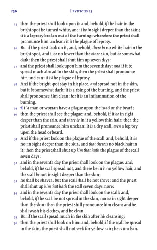 256 Leviticus 13
then the priest shall look upon it: and, behold, if the hair in the
bright spot be turned white, and it be in sight deeper than the skin;
it is a leprosy broken out of the burning: wherefore the priest shall
pronounce him unclean: it is the plague of leprosy.
But if the priest look on it, and, behold, there be no white hair in the
bright spot, and it be no lower than the other skin, but be somewhat
dark; then the priest shall shut him up seven days:
and the priest shall look upon him the seventh day: and if it be
spread much abroad in the skin, then the priest shall pronounce
him unclean: it is the plague of leprosy.
And if the bright spot stay in his place, and spread not in the skin,
but it be somewhat dark; it is a rising of the burning, and the priest
shall pronounce him clean: for it is an inflammation of the
burning.
¶ If a man or woman have a plague upon the head or the beard;
then the priest shall see the plague: and, behold, if it be in sight
deeper than the skin, and there be in it a yellow thin hair; then the
priest shall pronounce him unclean: it is a dry scall, even a leprosy
upon the head or beard.
And if the priest look on the plague of the scall, and, behold, it be
not in sight deeper than the skin, and that there is no black hair in
it; then the priest shall shut up him that hath the plague of the scall
seven days:
and in the seventh day the priest shall look on the plague: and,
behold, if the scall spread not, and there be in it no yellow hair, and
the scall be not in sight deeper than the skin;
he shall be shaven, but the scall shall he not shave; and the priest
shall shut up him that hath the scall seven days more:
and in the seventh day the priest shall look on the scall: and,
behold, if the scall be not spread in the skin, nor be in sight deeper
than the skin; then the priest shall pronounce him clean: and he
shall wash his clothes, and be clean.
But if the scall spread much in the skin after his cleansing;
then the priest shall look on him: and, behold, if the scall be spread
in the skin, the priest shall not seek for yellow hair; he is unclean.
25
26
27
28
29
30
31
32
33
34
35
36
 