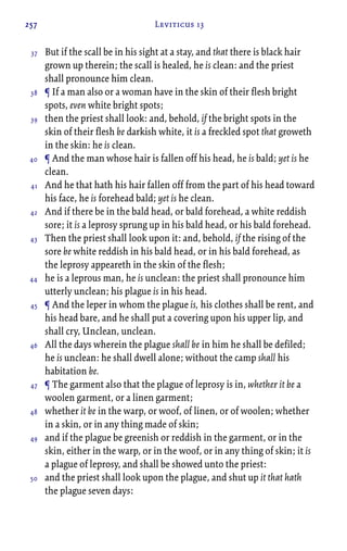 257 Leviticus 13
But if the scall be in his sight at a stay, and that there is black hair
grown up therein; the scall is healed, he is clean: and the priest
shall pronounce him clean.
¶ If a man also or a woman have in the skin of their flesh bright
spots, even white bright spots;
then the priest shall look: and, behold, if the bright spots in the
skin of their flesh be darkish white, it is a freckled spot that groweth
in the skin: he is clean.
¶ And the man whose hair is fallen off his head, he is bald; yet is he
clean.
And he that hath his hair fallen off from the part of his head toward
his face, he is forehead bald; yet is he clean.
And if there be in the bald head, or bald forehead, a white reddish
sore; it is a leprosy sprung up in his bald head, or his bald forehead.
Then the priest shall look upon it: and, behold, if the rising of the
sore be white reddish in his bald head, or in his bald forehead, as
the leprosy appeareth in the skin of the flesh;
he is a leprous man, he is unclean: the priest shall pronounce him
utterly unclean; his plague is in his head.
¶ And the leper in whom the plague is, his clothes shall be rent, and
his head bare, and he shall put a covering upon his upper lip, and
shall cry, Unclean, unclean.
All the days wherein the plague shall be in him he shall be defiled;
he is unclean: he shall dwell alone; without the camp shall his
habitation be.
¶ The garment also that the plague of leprosy is in, whether it be a
woolen garment, or a linen garment;
whether it be in the warp, or woof, of linen, or of woolen; whether
in a skin, or in any thing made of skin;
and if the plague be greenish or reddish in the garment, or in the
skin, either in the warp, or in the woof, or in any thing of skin; it is
a plague of leprosy, and shall be showed unto the priest:
and the priest shall look upon the plague, and shut up it that hath
the plague seven days:
37
38
39
40
41
42
43
44
45
46
47
48
49
50
 