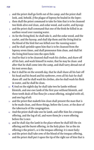 259 Leviticus 14
and the priest shall go forth out of the camp; and the priest shall
look, and, behold, if the plague of leprosy be healed in the leper;
then shall the priest command to take for him that is to be cleansed
two birds alive and clean, and cedar wood, and scarlet, and hyssop:
and the priest shall command that one of the birds be killed in an
earthen vessel over running water.
As for the living bird, he shall take it, and the cedar wood, and the
scarlet, and the hyssop, and shall dip them and the living bird in
the blood of the bird that was killed over the running water:
and he shall sprinkle upon him that is to be cleansed from the
leprosy seven times, and shall pronounce him clean, and shall let
the living bird loose into the open field.
And he that is to be cleansed shall wash his clothes, and shave off
all his hair, and wash himself in water, that he may be clean: and
after that he shall come into the camp, and shall tarry abroad out of
his tent seven days.
But it shall be on the seventh day, that he shall shave all his hair off
his head and his beard and his eyebrows, even all his hair he shall
shave off: and he shall wash his clothes, also he shall wash his flesh
in water, and he shall be clean.
¶ And on the eighth day he shall take two he lambs without
blemish, and one ewe lamb of the first year without blemish, and
three tenth deals of fine flour for a meat offering, mingled with oil,
and one log of oil:
and the priest that maketh him clean shall present the man that is
to be made clean, and those things, before the Lord, at the door of
the tabernacle of the congregation.
And the priest shall take one he lamb, and offer him for a trespass
offering, and the log of oil, and wave them for a wave offering
before the Lord:
and he shall slay the lamb in the place where he shall kill the sin
offering and the burnt offering, in the holy place: for as the sin
offering is the priest’s, so is the trespass offering: it is most holy:
and the priest shall take some of the blood of the trespass offering,
and the priest shall put it upon the tip of the right ear of him that is
3
4
5
6
7
8
9
10
11
12
13
14
 