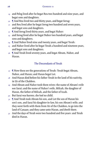 26 Genesis 11
and Peleg lived after he begat Reu two hundred and nine years, and
begat sons and daughters.
¶ And Reu lived two and thirty years, and begat Serug:
and Reu lived after he begat Serug two hundred and seven years,
and begat sons and daughters.
¶ And Serug lived thirty years, and begat Nahor:
and Serug lived after he begat Nahor two hundred years, and begat
sons and daughters.
¶ And Nahor lived nine and twenty years, and begat Terah:
and Nahor lived after he begat Terah a hundred and nineteen years,
and begat sons and daughters.
¶ And Terah lived seventy years, and begat Abram, Nahor, and
Haran.
The Descendants of Terah
¶ Now these are the generations of Terah: Terah begat Abram,
Nahor, and Haran; and Haran begat Lot.
And Haran died before his father Terah in the land of his nativity,
in Ur of the Chaldees.
And Abram and Nahor took them wives: the name of Abram’s wife
was Sarai; and the name of Nahor’s wife, Milcah, the daughter of
Haran, the father of Milcah, and the father of Iscah.
But Sarai was barren; she had no child.
¶ And Terah took Abram his son, and Lot the son of Haran his
son’s son, and Sarai his daughter-in-law, his son Abram’s wife; and
they went forth with them from Ur of the Chaldees, to go into the
land of Canaan; and they came unto Haran, and dwelt there.
And the days of Terah were two hundred and five years: and Terah
died in Haran.
19
20
21
22
23
24
25
26
27
28
29
30
31
32
 