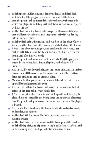 262 Leviticus 14
and the priest shall come again the seventh day, and shall look:
and, behold, if the plague be spread in the walls of the house;
then the priest shall command that they take away the stones in
which the plague is, and they shall cast them into an unclean place
without the city:
and he shall cause the house to be scraped within round about, and
they shall pour out the dust that they scrape off without the city
into an unclean place:
and they shall take other stones, and put them in the place of those
stones; and he shall take other mortar, and shall plaster the house.
¶ And if the plague come again, and break out in the house, after
that he hath taken away the stones, and after he hath scraped the
house, and after it is plastered;
then the priest shall come and look, and, behold, if the plague be
spread in the house, it is a fretting leprosy in the house: it is
unclean.
And he shall break down the house, the stones of it, and the timber
thereof, and all the mortar of the house; and he shall carry them
forth out of the city into an unclean place.
Moreover, he that goeth into the house all the while that it is shut
up shall be unclean until the even.
And he that lieth in the house shall wash his clothes; and he that
eateth in the house shall wash his clothes.
¶ And if the priest shall come in, and look upon it, and, behold, the
plague hath not spread in the house, after the house was plastered;
then the priest shall pronounce the house clean, because the plague
is healed.
And he shall take to cleanse the house two birds, and cedar wood,
and scarlet, and hyssop:
and he shall kill the one of the birds in an earthen vessel over
running water:
and he shall take the cedar wood, and the hyssop, and the scarlet,
and the living bird, and dip them in the blood of the slain bird, and
in the running water, and sprinkle the house seven times:
39
40
41
42
43
44
45
46
47
48
49
50
51
 