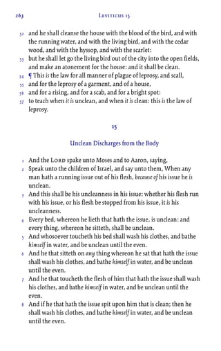 263 Leviticus 15
and he shall cleanse the house with the blood of the bird, and with
the running water, and with the living bird, and with the cedar
wood, and with the hyssop, and with the scarlet:
but he shall let go the living bird out of the city into the open fields,
and make an atonement for the house: and it shall be clean.
¶ This is the law for all manner of plague of leprosy, and scall,
and for the leprosy of a garment, and of a house,
and for a rising, and for a scab, and for a bright spot:
to teach when it is unclean, and when it is clean: this is the law of
leprosy.
15
Unclean Discharges from the Body
And the Lord spake unto Moses and to Aaron, saying,
Speak unto the children of Israel, and say unto them, When any
man hath a running issue out of his flesh, because of his issue he is
unclean.
And this shall be his uncleanness in his issue: whether his flesh run
with his issue, or his flesh be stopped from his issue, it is his
uncleanness.
Every bed, whereon he lieth that hath the issue, is unclean: and
every thing, whereon he sitteth, shall be unclean.
And whosoever toucheth his bed shall wash his clothes, and bathe
himself in water, and be unclean until the even.
And he that sitteth on any thing whereon he sat that hath the issue
shall wash his clothes, and bathe himself in water, and be unclean
until the even.
And he that toucheth the flesh of him that hath the issue shall wash
his clothes, and bathe himself in water, and be unclean until the
even.
And if he that hath the issue spit upon him that is clean; then he
shall wash his clothes, and bathe himself in water, and be unclean
until the even.
52
53
54
55
56
57
1
2
3
4
5
6
7
8
 