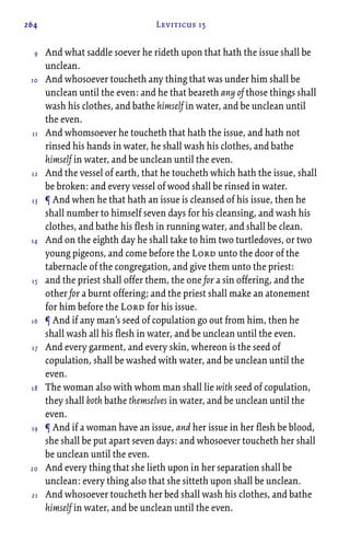 264 Leviticus 15
And what saddle soever he rideth upon that hath the issue shall be
unclean.
And whosoever toucheth any thing that was under him shall be
unclean until the even: and he that beareth any of those things shall
wash his clothes, and bathe himself in water, and be unclean until
the even.
And whomsoever he toucheth that hath the issue, and hath not
rinsed his hands in water, he shall wash his clothes, and bathe
himself in water, and be unclean until the even.
And the vessel of earth, that he toucheth which hath the issue, shall
be broken: and every vessel of wood shall be rinsed in water.
¶ And when he that hath an issue is cleansed of his issue, then he
shall number to himself seven days for his cleansing, and wash his
clothes, and bathe his flesh in running water, and shall be clean.
And on the eighth day he shall take to him two turtledoves, or two
young pigeons, and come before the Lord unto the door of the
tabernacle of the congregation, and give them unto the priest:
and the priest shall offer them, the one for a sin offering, and the
other for a burnt offering; and the priest shall make an atonement
for him before the Lord for his issue.
¶ And if any man’s seed of copulation go out from him, then he
shall wash all his flesh in water, and be unclean until the even.
And every garment, and every skin, whereon is the seed of
copulation, shall be washed with water, and be unclean until the
even.
The woman also with whom man shall lie with seed of copulation,
they shall both bathe themselves in water, and be unclean until the
even.
¶ And if a woman have an issue, and her issue in her flesh be blood,
she shall be put apart seven days: and whosoever toucheth her shall
be unclean until the even.
And every thing that she lieth upon in her separation shall be
unclean: every thing also that she sitteth upon shall be unclean.
And whosoever toucheth her bed shall wash his clothes, and bathe
himself in water, and be unclean until the even.
9
10
11
12
13
14
15
16
17
18
19
20
21
 