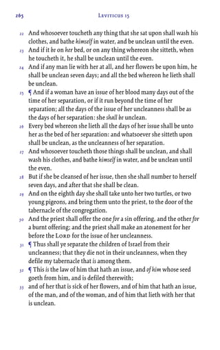 265 Leviticus 15
And whosoever toucheth any thing that she sat upon shall wash his
clothes, and bathe himself in water, and be unclean until the even.
And if it be on her bed, or on any thing whereon she sitteth, when
he toucheth it, he shall be unclean until the even.
And if any man lie with her at all, and her flowers be upon him, he
shall be unclean seven days; and all the bed whereon he lieth shall
be unclean.
¶ And if a woman have an issue of her blood many days out of the
time of her separation, or if it run beyond the time of her
separation; all the days of the issue of her uncleanness shall be as
the days of her separation: she shall be unclean.
Every bed whereon she lieth all the days of her issue shall be unto
her as the bed of her separation: and whatsoever she sitteth upon
shall be unclean, as the uncleanness of her separation.
And whosoever toucheth those things shall be unclean, and shall
wash his clothes, and bathe himself in water, and be unclean until
the even.
But if she be cleansed of her issue, then she shall number to herself
seven days, and after that she shall be clean.
And on the eighth day she shall take unto her two turtles, or two
young pigeons, and bring them unto the priest, to the door of the
tabernacle of the congregation.
And the priest shall offer the one for a sin offering, and the other for
a burnt offering; and the priest shall make an atonement for her
before the Lord for the issue of her uncleanness.
¶ Thus shall ye separate the children of Israel from their
uncleanness; that they die not in their uncleanness, when they
defile my tabernacle that is among them.
¶ This is the law of him that hath an issue, and of him whose seed
goeth from him, and is defiled therewith;
and of her that is sick of her flowers, and of him that hath an issue,
of the man, and of the woman, and of him that lieth with her that
is unclean.
22
23
24
25
26
27
28
29
30
31
32
33
 