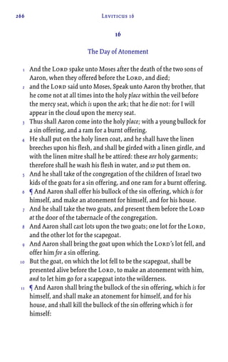 266 Leviticus 16
16
The Day of Atonement
And the Lord spake unto Moses after the death of the two sons of
Aaron, when they offered before the Lord, and died;
and the Lord said unto Moses, Speak unto Aaron thy brother, that
he come not at all times into the holy place within the veil before
the mercy seat, which is upon the ark; that he die not: for I will
appear in the cloud upon the mercy seat.
Thus shall Aaron come into the holy place; with a young bullock for
a sin offering, and a ram for a burnt offering.
He shall put on the holy linen coat, and he shall have the linen
breeches upon his flesh, and shall be girded with a linen girdle, and
with the linen mitre shall he be attired: these are holy garments;
therefore shall he wash his flesh in water, and so put them on.
And he shall take of the congregation of the children of Israel two
kids of the goats for a sin offering, and one ram for a burnt offering.
¶ And Aaron shall offer his bullock of the sin offering, which is for
himself, and make an atonement for himself, and for his house.
And he shall take the two goats, and present them before the Lord
at the door of the tabernacle of the congregation.
And Aaron shall cast lots upon the two goats; one lot for the Lord,
and the other lot for the scapegoat.
And Aaron shall bring the goat upon which the Lord’s lot fell, and
offer him for a sin offering.
But the goat, on which the lot fell to be the scapegoat, shall be
presented alive before the Lord, to make an atonement with him,
and to let him go for a scapegoat into the wilderness.
¶ And Aaron shall bring the bullock of the sin offering, which is for
himself, and shall make an atonement for himself, and for his
house, and shall kill the bullock of the sin offering which is for
himself:
1
2
3
4
5
6
7
8
9
10
11
 