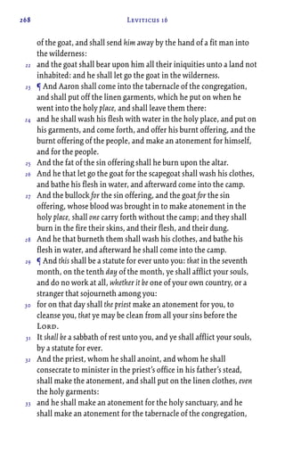 268 Leviticus 16
of the goat, and shall send him away by the hand of a fit man into
the wilderness:
and the goat shall bear upon him all their iniquities unto a land not
inhabited: and he shall let go the goat in the wilderness.
¶ And Aaron shall come into the tabernacle of the congregation,
and shall put off the linen garments, which he put on when he
went into the holy place, and shall leave them there:
and he shall wash his flesh with water in the holy place, and put on
his garments, and come forth, and offer his burnt offering, and the
burnt offering of the people, and make an atonement for himself,
and for the people.
And the fat of the sin offering shall he burn upon the altar.
And he that let go the goat for the scapegoat shall wash his clothes,
and bathe his flesh in water, and afterward come into the camp.
And the bullock for the sin offering, and the goat for the sin
offering, whose blood was brought in to make atonement in the
holy place, shall one carry forth without the camp; and they shall
burn in the fire their skins, and their flesh, and their dung.
And he that burneth them shall wash his clothes, and bathe his
flesh in water, and afterward he shall come into the camp.
¶ And this shall be a statute for ever unto you: that in the seventh
month, on the tenth day of the month, ye shall afflict your souls,
and do no work at all, whether it be one of your own country, or a
stranger that sojourneth among you:
for on that day shall the priest make an atonement for you, to
cleanse you, that ye may be clean from all your sins before the
Lord.
It shall be a sabbath of rest unto you, and ye shall afflict your souls,
by a statute for ever.
And the priest, whom he shall anoint, and whom he shall
consecrate to minister in the priest’s office in his father’s stead,
shall make the atonement, and shall put on the linen clothes, even
the holy garments:
and he shall make an atonement for the holy sanctuary, and he
shall make an atonement for the tabernacle of the congregation,
22
23
24
25
26
27
28
29
30
31
32
33
 