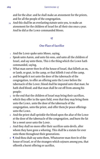 269 Leviticus 17
and for the altar: and he shall make an atonement for the priests,
and for all the people of the congregation.
And this shall be an everlasting statute unto you, to make an
atonement for the children of Israel for all their sins once a year.
And he did as the Lord commanded Moses.
17
One Place of Sacrifice
And the Lord spake unto Moses, saying,
Speak unto Aaron, and unto his sons, and unto all the children of
Israel, and say unto them, This is the thing which the Lord hath
commanded, saying,
What man soever there be of the house of Israel, that killeth an ox,
or lamb, or goat, in the camp, or that killeth it out of the camp,
and bringeth it not unto the door of the tabernacle of the
congregation, to offer an offering unto the Lord before the
tabernacle of the Lord; blood shall be imputed unto that man; he
hath shed blood; and that man shall be cut off from among his
people:
to the end that the children of Israel may bring their sacrifices,
which they offer in the open field, even that they may bring them
unto the Lord, unto the door of the tabernacle of the
congregation, unto the priest, and offer them for peace offerings
unto the Lord.
And the priest shall sprinkle the blood upon the altar of the Lord
at the door of the tabernacle of the congregation, and burn the fat
for a sweet savor unto the Lord.
And they shall no more offer their sacrifices unto devils, after
whom they have gone a whoring. This shall be a statute for ever
unto them throughout their generations.
¶ And thou shalt say unto them, Whatsoever man there be of the
house of Israel, or of the strangers which sojourn among you, that
offereth a burnt offering or sacrifice,
34
1
2
3
4
5
6
7
8
 