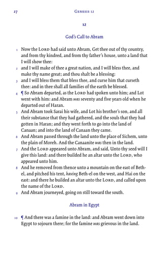 27 Genesis 12
12
God’s Call to Abram
Now the Lord had said unto Abram, Get thee out of thy country,
and from thy kindred, and from thy father’s house, unto a land that
I will show thee:
and I will make of thee a great nation, and I will bless thee, and
make thy name great; and thou shalt be a blessing:
and I will bless them that bless thee, and curse him that curseth
thee: and in thee shall all families of the earth be blessed.
¶ So Abram departed, as the Lord had spoken unto him; and Lot
went with him: and Abram was seventy and five years old when he
departed out of Haran.
And Abram took Sarai his wife, and Lot his brother’s son, and all
their substance that they had gathered, and the souls that they had
gotten in Haran; and they went forth to go into the land of
Canaan; and into the land of Canaan they came.
And Abram passed through the land unto the place of Sichem, unto
the plain of Moreh. And the Canaanite was then in the land.
And the Lord appeared unto Abram, and said, Unto thy seed will I
give this land: and there builded he an altar unto the Lord, who
appeared unto him.
And he removed from thence unto a mountain on the east of Beth-
el, and pitched his tent, having Beth-el on the west, and Hai on the
east: and there he builded an altar unto the Lord, and called upon
the name of the Lord.
And Abram journeyed, going on still toward the south.
Abram in Egypt
¶ And there was a famine in the land: and Abram went down into
Egypt to sojourn there; for the famine was grievous in the land.
1
2
3
4
5
6
7
8
9
10
 