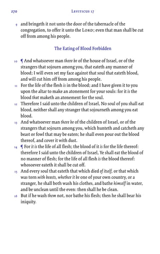 270 Leviticus 17
and bringeth it not unto the door of the tabernacle of the
congregation, to offer it unto the Lord; even that man shall be cut
off from among his people.
The Eating of Blood Forbidden
¶ And whatsoever man there be of the house of Israel, or of the
strangers that sojourn among you, that eateth any manner of
blood; I will even set my face against that soul that eateth blood,
and will cut him off from among his people.
For the life of the flesh is in the blood; and I have given it to you
upon the altar to make an atonement for your souls: for it is the
blood that maketh an atonement for the soul.
Therefore I said unto the children of Israel, No soul of you shall eat
blood, neither shall any stranger that sojourneth among you eat
blood.
And whatsoever man there be of the children of Israel, or of the
strangers that sojourn among you, which hunteth and catcheth any
beast or fowl that may be eaten; he shall even pour out the blood
thereof, and cover it with dust.
¶ For it is the life of all flesh; the blood of it is for the life thereof:
therefore I said unto the children of Israel, Ye shall eat the blood of
no manner of flesh; for the life of all flesh is the blood thereof:
whosoever eateth it shall be cut off.
And every soul that eateth that which died of itself, or that which
was torn with beasts, whether it be one of your own country, or a
stranger, he shall both wash his clothes, and bathe himself in water,
and be unclean until the even: then shall he be clean.
But if he wash them not, nor bathe his flesh; then he shall bear his
iniquity.
9
10
11
12
13
14
15
16
 