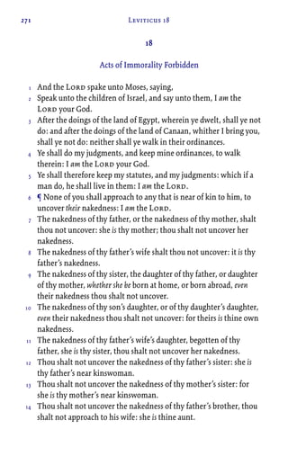 271 Leviticus 18
18
Acts of Immorality Forbidden
And the Lord spake unto Moses, saying,
Speak unto the children of Israel, and say unto them, I am the
Lord your God.
After the doings of the land of Egypt, wherein ye dwelt, shall ye not
do: and after the doings of the land of Canaan, whither I bring you,
shall ye not do: neither shall ye walk in their ordinances.
Ye shall do my judgments, and keep mine ordinances, to walk
therein: I am the Lord your God.
Ye shall therefore keep my statutes, and my judgments: which if a
man do, he shall live in them: I am the Lord.
¶ None of you shall approach to any that is near of kin to him, to
uncover their nakedness: I am the Lord.
The nakedness of thy father, or the nakedness of thy mother, shalt
thou not uncover: she is thy mother; thou shalt not uncover her
nakedness.
The nakedness of thy father’s wife shalt thou not uncover: it is thy
father’s nakedness.
The nakedness of thy sister, the daughter of thy father, or daughter
of thy mother, whether she be born at home, or born abroad, even
their nakedness thou shalt not uncover.
The nakedness of thy son’s daughter, or of thy daughter’s daughter,
even their nakedness thou shalt not uncover: for theirs is thine own
nakedness.
The nakedness of thy father’s wife’s daughter, begotten of thy
father, she is thy sister, thou shalt not uncover her nakedness.
Thou shalt not uncover the nakedness of thy father’s sister: she is
thy father’s near kinswoman.
Thou shalt not uncover the nakedness of thy mother’s sister: for
she is thy mother’s near kinswoman.
Thou shalt not uncover the nakedness of thy father’s brother, thou
shalt not approach to his wife: she is thine aunt.
1
2
3
4
5
6
7
8
9
10
11
12
13
14
 