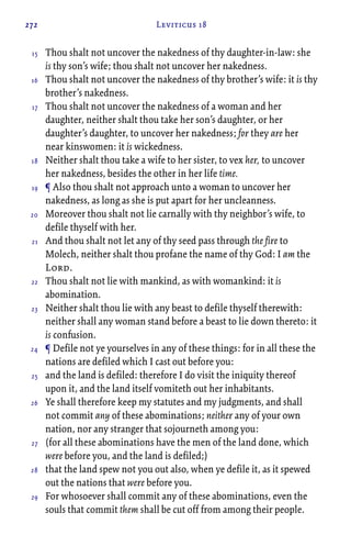 272 Leviticus 18
Thou shalt not uncover the nakedness of thy daughter-in-law: she
is thy son’s wife; thou shalt not uncover her nakedness.
Thou shalt not uncover the nakedness of thy brother’s wife: it is thy
brother’s nakedness.
Thou shalt not uncover the nakedness of a woman and her
daughter, neither shalt thou take her son’s daughter, or her
daughter’s daughter, to uncover her nakedness; for they are her
near kinswomen: it is wickedness.
Neither shalt thou take a wife to her sister, to vex her, to uncover
her nakedness, besides the other in her life time.
¶ Also thou shalt not approach unto a woman to uncover her
nakedness, as long as she is put apart for her uncleanness.
Moreover thou shalt not lie carnally with thy neighbor’s wife, to
defile thyself with her.
And thou shalt not let any of thy seed pass through the fire to
Molech, neither shalt thou profane the name of thy God: I am the
Lord.
Thou shalt not lie with mankind, as with womankind: it is
abomination.
Neither shalt thou lie with any beast to defile thyself therewith:
neither shall any woman stand before a beast to lie down thereto: it
is confusion.
¶ Defile not ye yourselves in any of these things: for in all these the
nations are defiled which I cast out before you:
and the land is defiled: therefore I do visit the iniquity thereof
upon it, and the land itself vomiteth out her inhabitants.
Ye shall therefore keep my statutes and my judgments, and shall
not commit any of these abominations; neither any of your own
nation, nor any stranger that sojourneth among you:
(for all these abominations have the men of the land done, which
were before you, and the land is defiled;)
that the land spew not you out also, when ye defile it, as it spewed
out the nations that were before you.
For whosoever shall commit any of these abominations, even the
souls that commit them shall be cut off from among their people.
15
16
17
18
19
20
21
22
23
24
25
26
27
28
29
 