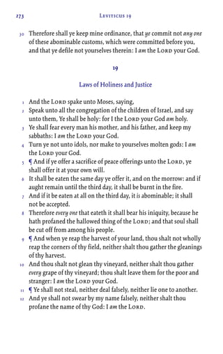 273 Leviticus 19
Therefore shall ye keep mine ordinance, that ye commit not any one
of these abominable customs, which were committed before you,
and that ye defile not yourselves therein: I am the Lord your God.
19
Laws of Holiness and Justice
And the Lord spake unto Moses, saying,
Speak unto all the congregation of the children of Israel, and say
unto them, Ye shall be holy: for I the Lord your God am holy.
Ye shall fear every man his mother, and his father, and keep my
sabbaths: I am the Lord your God.
Turn ye not unto idols, nor make to yourselves molten gods: I am
the Lord your God.
¶ And if ye offer a sacrifice of peace offerings unto the Lord, ye
shall offer it at your own will.
It shall be eaten the same day ye offer it, and on the morrow: and if
aught remain until the third day, it shall be burnt in the fire.
And if it be eaten at all on the third day, it is abominable; it shall
not be accepted.
Therefore every one that eateth it shall bear his iniquity, because he
hath profaned the hallowed thing of the Lord; and that soul shall
be cut off from among his people.
¶ And when ye reap the harvest of your land, thou shalt not wholly
reap the corners of thy field, neither shalt thou gather the gleanings
of thy harvest.
And thou shalt not glean thy vineyard, neither shalt thou gather
every grape of thy vineyard; thou shalt leave them for the poor and
stranger: I am the Lord your God.
¶ Ye shall not steal, neither deal falsely, neither lie one to another.
And ye shall not swear by my name falsely, neither shalt thou
profane the name of thy God: I am the Lord.
30
1
2
3
4
5
6
7
8
9
10
11
12
 