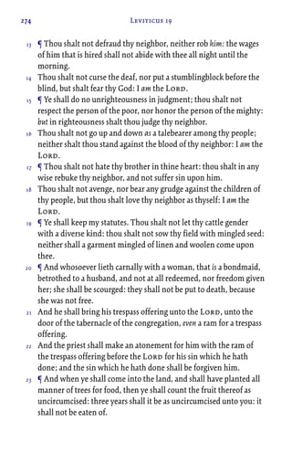 274 Leviticus 19
¶ Thou shalt not defraud thy neighbor, neither rob him: the wages
of him that is hired shall not abide with thee all night until the
morning.
Thou shalt not curse the deaf, nor put a stumblingblock before the
blind, but shalt fear thy God: I am the Lord.
¶ Ye shall do no unrighteousness in judgment; thou shalt not
respect the person of the poor, nor honor the person of the mighty:
but in righteousness shalt thou judge thy neighbor.
Thou shalt not go up and down as a talebearer among thy people;
neither shalt thou stand against the blood of thy neighbor: I am the
Lord.
¶ Thou shalt not hate thy brother in thine heart: thou shalt in any
wise rebuke thy neighbor, and not suffer sin upon him.
Thou shalt not avenge, nor bear any grudge against the children of
thy people, but thou shalt love thy neighbor as thyself: I am the
Lord.
¶ Ye shall keep my statutes. Thou shalt not let thy cattle gender
with a diverse kind: thou shalt not sow thy field with mingled seed:
neither shall a garment mingled of linen and woolen come upon
thee.
¶ And whosoever lieth carnally with a woman, that is a bondmaid,
betrothed to a husband, and not at all redeemed, nor freedom given
her; she shall be scourged: they shall not be put to death, because
she was not free.
And he shall bring his trespass offering unto the Lord, unto the
door of the tabernacle of the congregation, even a ram for a trespass
offering.
And the priest shall make an atonement for him with the ram of
the trespass offering before the Lord for his sin which he hath
done; and the sin which he hath done shall be forgiven him.
¶ And when ye shall come into the land, and shall have planted all
manner of trees for food, then ye shall count the fruit thereof as
uncircumcised: three years shall it be as uncircumcised unto you: it
shall not be eaten of.
13
14
15
16
17
18
19
20
21
22
23
 