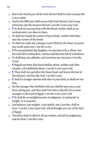 275 Leviticus 19
But in the fourth year all the fruit thereof shall be holy to praise the
Lord withal.
And in the fifth year shall ye eat of the fruit thereof, that it may
yield unto you the increase thereof: I am the Lord your God.
¶ Ye shall not eat any thing with the blood: neither shall ye use
enchantment, nor observe times.
Ye shall not round the corners of your heads, neither shalt thou
mar the corners of thy beard.
Ye shall not make any cuttings in your flesh for the dead, nor print
any marks upon you: I am the Lord.
¶ Do not prostitute thy daughter, to cause her to be a whore; lest
the land fall to whoredom, and the land become full of wickedness.
Ye shall keep my sabbaths, and reverence my sanctuary: I am the
Lord.
¶ Regard not them that have familiar spirits, neither seek after
wizards, to be defiled by them: I am the Lord your God.
¶ Thou shalt rise up before the hoary head, and honor the face of
the old man, and fear thy God: I am the Lord.
¶ And if a stranger sojourn with thee in your land, ye shall not vex
him.
But the stranger that dwelleth with you shall be unto you as one
born among you, and thou shalt love him as thyself; for ye were
strangers in the land of Egypt: I am the Lord your God.
¶ Ye shall do no unrighteousness in judgment, in meteyard, in
weight, or in measure.
Just balances, just weights, a just ephah, and a just hin, shall ye
have: I am the Lord your God, which brought you out of the land
of Egypt.
Therefore shall ye observe all my statutes, and all my judgments,
and do them: I am the Lord.
24
25
26
27
28
29
30
31
32
33
34
35
36
37
 
