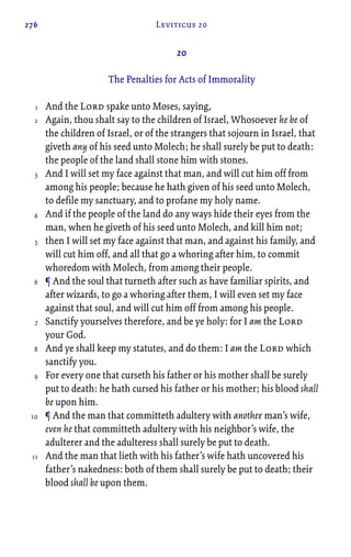 276 Leviticus 20
20
The Penalties for Acts of Immorality
And the Lord spake unto Moses, saying,
Again, thou shalt say to the children of Israel, Whosoever he be of
the children of Israel, or of the strangers that sojourn in Israel, that
giveth any of his seed unto Molech; he shall surely be put to death:
the people of the land shall stone him with stones.
And I will set my face against that man, and will cut him off from
among his people; because he hath given of his seed unto Molech,
to defile my sanctuary, and to profane my holy name.
And if the people of the land do any ways hide their eyes from the
man, when he giveth of his seed unto Molech, and kill him not;
then I will set my face against that man, and against his family, and
will cut him off, and all that go a whoring after him, to commit
whoredom with Molech, from among their people.
¶ And the soul that turneth after such as have familiar spirits, and
after wizards, to go a whoring after them, I will even set my face
against that soul, and will cut him off from among his people.
Sanctify yourselves therefore, and be ye holy: for I am the Lord
your God.
And ye shall keep my statutes, and do them: I am the Lord which
sanctify you.
For every one that curseth his father or his mother shall be surely
put to death: he hath cursed his father or his mother; his blood shall
be upon him.
¶ And the man that committeth adultery with another man’s wife,
even he that committeth adultery with his neighbor’s wife, the
adulterer and the adulteress shall surely be put to death.
And the man that lieth with his father’s wife hath uncovered his
father’s nakedness: both of them shall surely be put to death; their
blood shall be upon them.
1
2
3
4
5
6
7
8
9
10
11
 