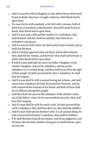 277 Leviticus 20
And if a man lie with his daughter-in-law, both of them shall surely
be put to death: they have wrought confusion; their blood shall be
upon them.
If a man also lie with mankind, as he lieth with a woman, both of
them have committed an abomination: they shall surely be put to
death; their blood shall be upon them.
And if a man take a wife and her mother, it is wickedness: they
shall be burnt with fire, both he and they; that there be no
wickedness among you.
And if a man lie with a beast, he shall surely be put to death; and ye
shall slay the beast.
And if a woman approach unto any beast, and lie down thereto,
thou shalt kill the woman, and the beast: they shall surely be put to
death; their blood shall be upon them.
¶ And if a man shall take his sister, his father’s daughter, or his
mother’s daughter, and see her nakedness, and she see his
nakedness; it is a wicked thing; and they shall be cut off in the sight
of their people: he hath uncovered his sister’s nakedness; he shall
bear his iniquity.
And if a man shall lie with a woman having her sickness, and shall
uncover her nakedness; he hath discovered her fountain, and she
hath uncovered the fountain of her blood: and both of them shall
be cut off from among their people.
And thou shalt not uncover the nakedness of thy mother’s sister,
nor of thy father’s sister; for he uncovereth his near kin: they shall
bear their iniquity.
And if a man shall lie with his uncle’s wife, he hath uncovered his
uncle’s nakedness: they shall bear their sin; they shall die childless.
And if a man shall take his brother’s wife, it is an unclean thing: he
hath uncovered his brother’s nakedness; they shall be childless.
¶ Ye shall therefore keep all my statutes, and all my judgments, and
do them: that the land, whither I bring you to dwell therein, spew
you not out.
12
13
14
15
16
17
18
19
20
21
22
 