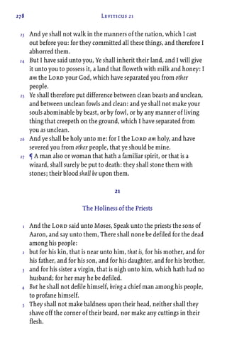 278 Leviticus 21
And ye shall not walk in the manners of the nation, which I cast
out before you: for they committed all these things, and therefore I
abhorred them.
But I have said unto you, Ye shall inherit their land, and I will give
it unto you to possess it, a land that floweth with milk and honey: I
am the Lord your God, which have separated you from other
people.
Ye shall therefore put difference between clean beasts and unclean,
and between unclean fowls and clean: and ye shall not make your
souls abominable by beast, or by fowl, or by any manner of living
thing that creepeth on the ground, which I have separated from
you as unclean.
And ye shall be holy unto me: for I the Lord am holy, and have
severed you from other people, that ye should be mine.
¶ A man also or woman that hath a familiar spirit, or that is a
wizard, shall surely be put to death: they shall stone them with
stones; their blood shall be upon them.
21
The Holiness of the Priests
And the Lord said unto Moses, Speak unto the priests the sons of
Aaron, and say unto them, There shall none be defiled for the dead
among his people:
but for his kin, that is near unto him, that is, for his mother, and for
his father, and for his son, and for his daughter, and for his brother,
and for his sister a virgin, that is nigh unto him, which hath had no
husband; for her may he be defiled.
But he shall not defile himself, being a chief man among his people,
to profane himself.
They shall not make baldness upon their head, neither shall they
shave off the corner of their beard, nor make any cuttings in their
flesh.
23
24
25
26
27
1
2
3
4
5
 