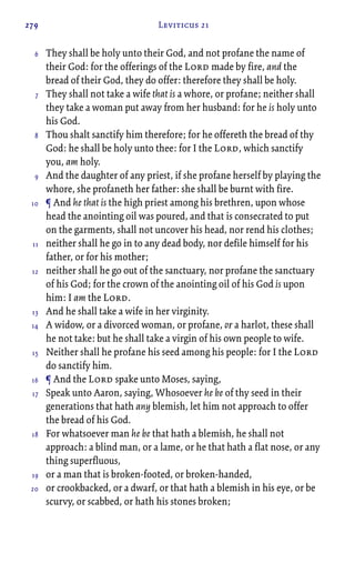 279 Leviticus 21
They shall be holy unto their God, and not profane the name of
their God: for the offerings of the Lord made by fire, and the
bread of their God, they do offer: therefore they shall be holy.
They shall not take a wife that is a whore, or profane; neither shall
they take a woman put away from her husband: for he is holy unto
his God.
Thou shalt sanctify him therefore; for he offereth the bread of thy
God: he shall be holy unto thee: for I the Lord, which sanctify
you, am holy.
And the daughter of any priest, if she profane herself by playing the
whore, she profaneth her father: she shall be burnt with fire.
¶ And he that is the high priest among his brethren, upon whose
head the anointing oil was poured, and that is consecrated to put
on the garments, shall not uncover his head, nor rend his clothes;
neither shall he go in to any dead body, nor defile himself for his
father, or for his mother;
neither shall he go out of the sanctuary, nor profane the sanctuary
of his God; for the crown of the anointing oil of his God is upon
him: I am the Lord.
And he shall take a wife in her virginity.
A widow, or a divorced woman, or profane, or a harlot, these shall
he not take: but he shall take a virgin of his own people to wife.
Neither shall he profane his seed among his people: for I the Lord
do sanctify him.
¶ And the Lord spake unto Moses, saying,
Speak unto Aaron, saying, Whosoever he be of thy seed in their
generations that hath any blemish, let him not approach to offer
the bread of his God.
For whatsoever man he be that hath a blemish, he shall not
approach: a blind man, or a lame, or he that hath a flat nose, or any
thing superfluous,
or a man that is broken-footed, or broken-handed,
or crookbacked, or a dwarf, or that hath a blemish in his eye, or be
scurvy, or scabbed, or hath his stones broken;
6
7
8
9
10
11
12
13
14
15
16
17
18
19
20
 
