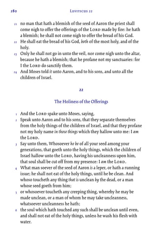 280 Leviticus 22
no man that hath a blemish of the seed of Aaron the priest shall
come nigh to offer the offerings of the Lord made by fire: he hath
a blemish; he shall not come nigh to offer the bread of his God.
He shall eat the bread of his God, both of the most holy, and of the
holy.
Only he shall not go in unto the veil, nor come nigh unto the altar,
because he hath a blemish; that he profane not my sanctuaries: for
I the Lord do sanctify them.
And Moses told it unto Aaron, and to his sons, and unto all the
children of Israel.
22
The Holiness of the Offerings
And the Lord spake unto Moses, saying,
Speak unto Aaron and to his sons, that they separate themselves
from the holy things of the children of Israel, and that they profane
not my holy name in those things which they hallow unto me: I am
the Lord.
Say unto them, Whosoever he be of all your seed among your
generations, that goeth unto the holy things, which the children of
Israel hallow unto the Lord, having his uncleanness upon him,
that soul shall be cut off from my presence: I am the Lord.
What man soever of the seed of Aaron is a leper, or hath a running
issue; he shall not eat of the holy things, until he be clean. And
whoso toucheth any thing that is unclean by the dead, or a man
whose seed goeth from him;
or whosoever toucheth any creeping thing, whereby he may be
made unclean, or a man of whom he may take uncleanness,
whatsoever uncleanness he hath;
the soul which hath touched any such shall be unclean until even,
and shall not eat of the holy things, unless he wash his flesh with
water.
21
22
23
24
1
2
3
4
5
6
 