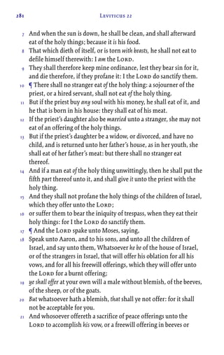 281 Leviticus 22
And when the sun is down, he shall be clean, and shall afterward
eat of the holy things; because it is his food.
That which dieth of itself, or is torn with beasts, he shall not eat to
defile himself therewith: I am the Lord.
They shall therefore keep mine ordinance, lest they bear sin for it,
and die therefore, if they profane it: I the Lord do sanctify them.
¶ There shall no stranger eat of the holy thing: a sojourner of the
priest, or a hired servant, shall not eat of the holy thing.
But if the priest buy any soul with his money, he shall eat of it, and
he that is born in his house: they shall eat of his meat.
If the priest’s daughter also be married unto a stranger, she may not
eat of an offering of the holy things.
But if the priest’s daughter be a widow, or divorced, and have no
child, and is returned unto her father’s house, as in her youth, she
shall eat of her father’s meat: but there shall no stranger eat
thereof.
And if a man eat of the holy thing unwittingly, then he shall put the
fifth part thereof unto it, and shall give it unto the priest with the
holy thing.
And they shall not profane the holy things of the children of Israel,
which they offer unto the Lord;
or suffer them to bear the iniquity of trespass, when they eat their
holy things: for I the Lord do sanctify them.
¶ And the Lord spake unto Moses, saying,
Speak unto Aaron, and to his sons, and unto all the children of
Israel, and say unto them, Whatsoever he be of the house of Israel,
or of the strangers in Israel, that will offer his oblation for all his
vows, and for all his freewill offerings, which they will offer unto
the Lord for a burnt offering;
ye shall offer at your own will a male without blemish, of the beeves,
of the sheep, or of the goats.
But whatsoever hath a blemish, that shall ye not offer: for it shall
not be acceptable for you.
And whosoever offereth a sacrifice of peace offerings unto the
Lord to accomplish his vow, or a freewill offering in beeves or
7
8
9
10
11
12
13
14
15
16
17
18
19
20
21
 