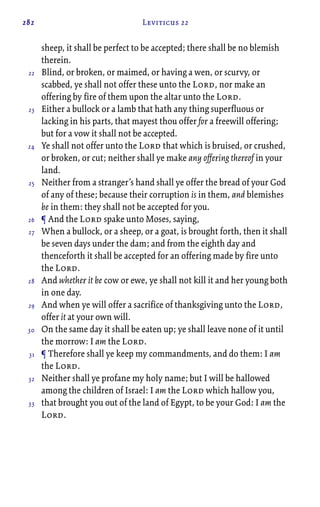 282 Leviticus 22
sheep, it shall be perfect to be accepted; there shall be no blemish
therein.
Blind, or broken, or maimed, or having a wen, or scurvy, or
scabbed, ye shall not offer these unto the Lord, nor make an
offering by fire of them upon the altar unto the Lord.
Either a bullock or a lamb that hath any thing superfluous or
lacking in his parts, that mayest thou offer for a freewill offering;
but for a vow it shall not be accepted.
Ye shall not offer unto the Lord that which is bruised, or crushed,
or broken, or cut; neither shall ye make any offering thereof in your
land.
Neither from a stranger’s hand shall ye offer the bread of your God
of any of these; because their corruption is in them, and blemishes
be in them: they shall not be accepted for you.
¶ And the Lord spake unto Moses, saying,
When a bullock, or a sheep, or a goat, is brought forth, then it shall
be seven days under the dam; and from the eighth day and
thenceforth it shall be accepted for an offering made by fire unto
the Lord.
And whether it be cow or ewe, ye shall not kill it and her young both
in one day.
And when ye will offer a sacrifice of thanksgiving unto the Lord,
offer it at your own will.
On the same day it shall be eaten up; ye shall leave none of it until
the morrow: I am the Lord.
¶ Therefore shall ye keep my commandments, and do them: I am
the Lord.
Neither shall ye profane my holy name; but I will be hallowed
among the children of Israel: I am the Lord which hallow you,
that brought you out of the land of Egypt, to be your God: I am the
Lord.
22
23
24
25
26
27
28
29
30
31
32
33
 