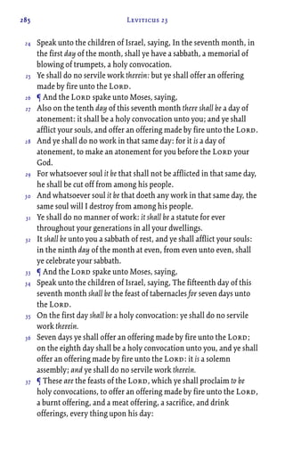 285 Leviticus 23
Speak unto the children of Israel, saying, In the seventh month, in
the first day of the month, shall ye have a sabbath, a memorial of
blowing of trumpets, a holy convocation.
Ye shall do no servile work therein: but ye shall offer an offering
made by fire unto the Lord.
¶ And the Lord spake unto Moses, saying,
Also on the tenth day of this seventh month there shall be a day of
atonement: it shall be a holy convocation unto you; and ye shall
afflict your souls, and offer an offering made by fire unto the Lord.
And ye shall do no work in that same day: for it is a day of
atonement, to make an atonement for you before the Lord your
God.
For whatsoever soul it be that shall not be afflicted in that same day,
he shall be cut off from among his people.
And whatsoever soul it be that doeth any work in that same day, the
same soul will I destroy from among his people.
Ye shall do no manner of work: it shall be a statute for ever
throughout your generations in all your dwellings.
It shall be unto you a sabbath of rest, and ye shall afflict your souls:
in the ninth day of the month at even, from even unto even, shall
ye celebrate your sabbath.
¶ And the Lord spake unto Moses, saying,
Speak unto the children of Israel, saying, The fifteenth day of this
seventh month shall be the feast of tabernacles for seven days unto
the Lord.
On the first day shall be a holy convocation: ye shall do no servile
work therein.
Seven days ye shall offer an offering made by fire unto the Lord;
on the eighth day shall be a holy convocation unto you, and ye shall
offer an offering made by fire unto the Lord: it is a solemn
assembly; and ye shall do no servile work therein.
¶ These are the feasts of the Lord, which ye shall proclaim to be
holy convocations, to offer an offering made by fire unto the Lord,
a burnt offering, and a meat offering, a sacrifice, and drink
offerings, every thing upon his day:
24
25
26
27
28
29
30
31
32
33
34
35
36
37
 