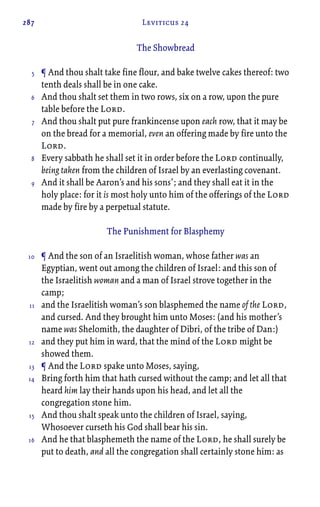 287 Leviticus 24
The Showbread
¶ And thou shalt take fine flour, and bake twelve cakes thereof: two
tenth deals shall be in one cake.
And thou shalt set them in two rows, six on a row, upon the pure
table before the Lord.
And thou shalt put pure frankincense upon each row, that it may be
on the bread for a memorial, even an offering made by fire unto the
Lord.
Every sabbath he shall set it in order before the Lord continually,
being taken from the children of Israel by an everlasting covenant.
And it shall be Aaron’s and his sons’; and they shall eat it in the
holy place: for it is most holy unto him of the offerings of the Lord
made by fire by a perpetual statute.
The Punishment for Blasphemy
¶ And the son of an Israelitish woman, whose father was an
Egyptian, went out among the children of Israel: and this son of
the Israelitish woman and a man of Israel strove together in the
camp;
and the Israelitish woman’s son blasphemed the name of the Lord,
and cursed. And they brought him unto Moses: (and his mother’s
name was Shelomith, the daughter of Dibri, of the tribe of Dan:)
and they put him in ward, that the mind of the Lord might be
showed them.
¶ And the Lord spake unto Moses, saying,
Bring forth him that hath cursed without the camp; and let all that
heard him lay their hands upon his head, and let all the
congregation stone him.
And thou shalt speak unto the children of Israel, saying,
Whosoever curseth his God shall bear his sin.
And he that blasphemeth the name of the Lord, he shall surely be
put to death, and all the congregation shall certainly stone him: as
5
6
7
8
9
10
11
12
13
14
15
16
 