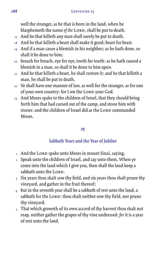 288 Leviticus 25
well the stranger, as he that is born in the land, when he
blasphemeth the name of the Lord, shall be put to death.
And he that killeth any man shall surely be put to death.
And he that killeth a beast shall make it good; beast for beast.
And if a man cause a blemish in his neighbor; as he hath done, so
shall it be done to him;
breach for breach, eye for eye, tooth for tooth: as he hath caused a
blemish in a man, so shall it be done to him again.
And he that killeth a beast, he shall restore it: and he that killeth a
man, he shall be put to death.
Ye shall have one manner of law, as well for the stranger, as for one
of your own country: for I am the Lord your God.
And Moses spake to the children of Israel, that they should bring
forth him that had cursed out of the camp, and stone him with
stones: and the children of Israel did as the Lord commanded
Moses.
25
Sabbath Years and the Year of Jubilee
And the Lord spake unto Moses in mount Sinai, saying,
Speak unto the children of Israel, and say unto them, When ye
come into the land which I give you, then shall the land keep a
sabbath unto the Lord.
Six years thou shalt sow thy field, and six years thou shalt prune thy
vineyard, and gather in the fruit thereof;
but in the seventh year shall be a sabbath of rest unto the land, a
sabbath for the Lord: thou shalt neither sow thy field, nor prune
thy vineyard.
That which groweth of its own accord of thy harvest thou shalt not
reap, neither gather the grapes of thy vine undressed: for it is a year
of rest unto the land.
17
18
19
20
21
22
23
1
2
3
4
5
 