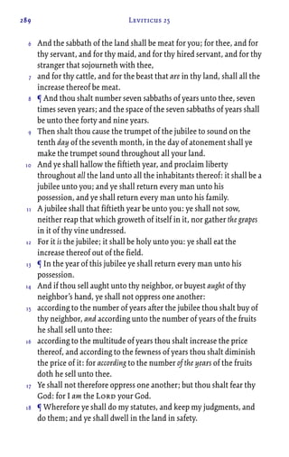 289 Leviticus 25
And the sabbath of the land shall be meat for you; for thee, and for
thy servant, and for thy maid, and for thy hired servant, and for thy
stranger that sojourneth with thee,
and for thy cattle, and for the beast that are in thy land, shall all the
increase thereof be meat.
¶ And thou shalt number seven sabbaths of years unto thee, seven
times seven years; and the space of the seven sabbaths of years shall
be unto thee forty and nine years.
Then shalt thou cause the trumpet of the jubilee to sound on the
tenth day of the seventh month, in the day of atonement shall ye
make the trumpet sound throughout all your land.
And ye shall hallow the fiftieth year, and proclaim liberty
throughout all the land unto all the inhabitants thereof: it shall be a
jubilee unto you; and ye shall return every man unto his
possession, and ye shall return every man unto his family.
A jubilee shall that fiftieth year be unto you: ye shall not sow,
neither reap that which groweth of itself in it, nor gather the grapes
in it of thy vine undressed.
For it is the jubilee; it shall be holy unto you: ye shall eat the
increase thereof out of the field.
¶ In the year of this jubilee ye shall return every man unto his
possession.
And if thou sell aught unto thy neighbor, or buyest aught of thy
neighbor’s hand, ye shall not oppress one another:
according to the number of years after the jubilee thou shalt buy of
thy neighbor, and according unto the number of years of the fruits
he shall sell unto thee:
according to the multitude of years thou shalt increase the price
thereof, and according to the fewness of years thou shalt diminish
the price of it: for according to the number of the years of the fruits
doth he sell unto thee.
Ye shall not therefore oppress one another; but thou shalt fear thy
God: for I am the Lord your God.
¶ Wherefore ye shall do my statutes, and keep my judgments, and
do them; and ye shall dwell in the land in safety.
6
7
8
9
10
11
12
13
14
15
16
17
18
 