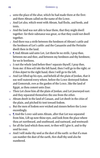 29 Genesis 13
unto the place of the altar, which he had made there at the first:
and there Abram called on the name of the Lord.
And Lot also, which went with Abram, had flocks, and herds, and
tents.
And the land was not able to bear them, that they might dwell
together: for their substance was great, so that they could not dwell
together.
And there was a strife between the herdmen of Abram’s cattle and
the herdmen of Lot’s cattle: and the Canaanite and the Perizzite
dwelt then in the land.
¶ And Abram said unto Lot, Let there be no strife, I pray thee,
between me and thee, and between my herdmen and thy herdmen;
for we be brethren.
Is not the whole land before thee? separate thyself, I pray thee,
from me: if thou wilt take the left hand, then I will go to the right; or
if thou depart to the right hand, then I will go to the left.
And Lot lifted up his eyes, and beheld all the plain of Jordan, that it
was well watered every where, before the Lord destroyed Sodom
and Gomorrah, even as the garden of the Lord, like the land of
Egypt, as thou comest unto Zoar.
Then Lot chose him all the plain of Jordan; and Lot journeyed east:
and they separated themselves the one from the other.
Abram dwelt in the land of Canaan, and Lot dwelt in the cities of
the plain, and pitched his tent toward Sodom.
But the men of Sodom were wicked and sinners before the Lord
exceedingly.
¶ And the Lord said unto Abram, after that Lot was separated
from him, Lift up now thine eyes, and look from the place where
thou art northward, and southward, and eastward, and westward:
for all the land which thou seest, to thee will I give it, and to thy
seed for ever.
And I will make thy seed as the dust of the earth: so that if a man
can number the dust of the earth, then shall thy seed also be
numbered.
4
5
6
7
8
9
10
11
12
13
14
15
16
 