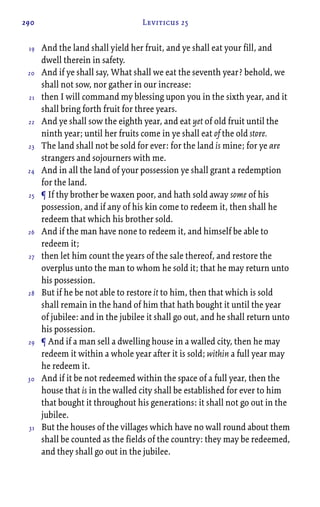 290 Leviticus 25
And the land shall yield her fruit, and ye shall eat your fill, and
dwell therein in safety.
And if ye shall say, What shall we eat the seventh year? behold, we
shall not sow, nor gather in our increase:
then I will command my blessing upon you in the sixth year, and it
shall bring forth fruit for three years.
And ye shall sow the eighth year, and eat yet of old fruit until the
ninth year; until her fruits come in ye shall eat of the old store.
The land shall not be sold for ever: for the land is mine; for ye are
strangers and sojourners with me.
And in all the land of your possession ye shall grant a redemption
for the land.
¶ If thy brother be waxen poor, and hath sold away some of his
possession, and if any of his kin come to redeem it, then shall he
redeem that which his brother sold.
And if the man have none to redeem it, and himself be able to
redeem it;
then let him count the years of the sale thereof, and restore the
overplus unto the man to whom he sold it; that he may return unto
his possession.
But if he be not able to restore it to him, then that which is sold
shall remain in the hand of him that hath bought it until the year
of jubilee: and in the jubilee it shall go out, and he shall return unto
his possession.
¶ And if a man sell a dwelling house in a walled city, then he may
redeem it within a whole year after it is sold; within a full year may
he redeem it.
And if it be not redeemed within the space of a full year, then the
house that is in the walled city shall be established for ever to him
that bought it throughout his generations: it shall not go out in the
jubilee.
But the houses of the villages which have no wall round about them
shall be counted as the fields of the country: they may be redeemed,
and they shall go out in the jubilee.
19
20
21
22
23
24
25
26
27
28
29
30
31
 