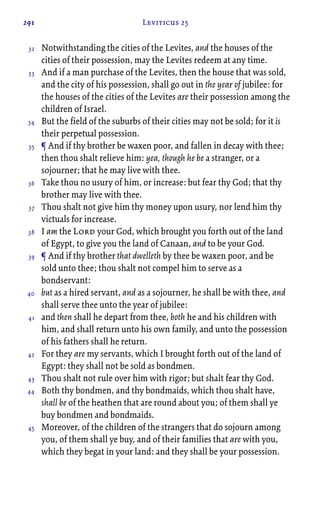 291 Leviticus 25
Notwithstanding the cities of the Levites, and the houses of the
cities of their possession, may the Levites redeem at any time.
And if a man purchase of the Levites, then the house that was sold,
and the city of his possession, shall go out in the year of jubilee: for
the houses of the cities of the Levites are their possession among the
children of Israel.
But the field of the suburbs of their cities may not be sold; for it is
their perpetual possession.
¶ And if thy brother be waxen poor, and fallen in decay with thee;
then thou shalt relieve him: yea, though he be a stranger, or a
sojourner; that he may live with thee.
Take thou no usury of him, or increase: but fear thy God; that thy
brother may live with thee.
Thou shalt not give him thy money upon usury, nor lend him thy
victuals for increase.
I am the Lord your God, which brought you forth out of the land
of Egypt, to give you the land of Canaan, and to be your God.
¶ And if thy brother that dwelleth by thee be waxen poor, and be
sold unto thee; thou shalt not compel him to serve as a
bondservant:
but as a hired servant, and as a sojourner, he shall be with thee, and
shall serve thee unto the year of jubilee:
and then shall he depart from thee, both he and his children with
him, and shall return unto his own family, and unto the possession
of his fathers shall he return.
For they are my servants, which I brought forth out of the land of
Egypt: they shall not be sold as bondmen.
Thou shalt not rule over him with rigor; but shalt fear thy God.
Both thy bondmen, and thy bondmaids, which thou shalt have,
shall be of the heathen that are round about you; of them shall ye
buy bondmen and bondmaids.
Moreover, of the children of the strangers that do sojourn among
you, of them shall ye buy, and of their families that are with you,
which they begat in your land: and they shall be your possession.
32
33
34
35
36
37
38
39
40
41
42
43
44
45
 