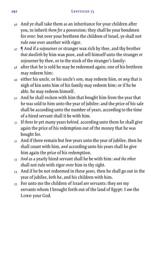 292 Leviticus 25
And ye shall take them as an inheritance for your children after
you, to inherit them for a possession; they shall be your bondmen
for ever: but over your brethren the children of Israel, ye shall not
rule one over another with rigor.
¶ And if a sojourner or stranger wax rich by thee, and thy brother
that dwelleth by him wax poor, and sell himself unto the stranger or
sojourner by thee, or to the stock of the stranger’s family:
after that he is sold he may be redeemed again; one of his brethren
may redeem him:
either his uncle, or his uncle’s son, may redeem him, or any that is
nigh of kin unto him of his family may redeem him; or if he be
able, he may redeem himself.
And he shall reckon with him that bought him from the year that
he was sold to him unto the year of jubilee: and the price of his sale
shall be according unto the number of years, according to the time
of a hired servant shall it be with him.
If there be yet many years behind, according unto them he shall give
again the price of his redemption out of the money that he was
bought for.
And if there remain but few years unto the year of jubilee, then he
shall count with him, and according unto his years shall he give
him again the price of his redemption.
And as a yearly hired servant shall he be with him: and the other
shall not rule with rigor over him in thy sight.
And if he be not redeemed in these years, then he shall go out in the
year of jubilee, both he, and his children with him.
For unto me the children of Israel are servants; they are my
servants whom I brought forth out of the land of Egypt: I am the
Lord your God.
46
47
48
49
50
51
52
53
54
55
 