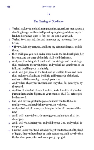 293 Leviticus 26
26
The Blessings of Obedience
Ye shall make you no idols nor graven image, neither rear you up a
standing image, neither shall ye set up any image of stone in your
land, to bow down unto it: for I am the Lord your God.
Ye shall keep my sabbaths, and reverence my sanctuary: I am the
Lord.
¶ If ye walk in my statutes, and keep my commandments, and do
them;
then I will give you rain in due season, and the land shall yield her
increase, and the trees of the field shall yield their fruit.
And your threshing shall reach unto the vintage, and the vintage
shall reach unto the sowing time: and ye shall eat your bread to the
full, and dwell in your land safely.
And I will give peace in the land, and ye shall lie down, and none
shall make you afraid: and I will rid evil beasts out of the land,
neither shall the sword go through your land.
And ye shall chase your enemies, and they shall fall before you by
the sword.
And five of you shall chase a hundred, and a hundred of you shall
put ten thousand to flight: and your enemies shall fall before you
by the sword.
For I will have respect unto you, and make you fruitful, and
multiply you, and establish my covenant with you.
And ye shall eat old store, and bring forth the old because of the
new.
And I will set my tabernacle among you: and my soul shall not
abhor you.
And I will walk among you, and will be your God, and ye shall be
my people.
I am the Lord your God, which brought you forth out of the land
of Egypt, that ye should not be their bondmen; and I have broken
the bands of your yoke, and made you go upright.
1
2
3
4
5
6
7
8
9
10
11
12
13
 