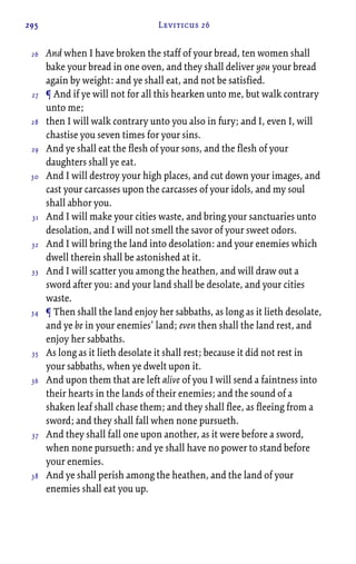 295 Leviticus 26
And when I have broken the staff of your bread, ten women shall
bake your bread in one oven, and they shall deliver you your bread
again by weight: and ye shall eat, and not be satisfied.
¶ And if ye will not for all this hearken unto me, but walk contrary
unto me;
then I will walk contrary unto you also in fury; and I, even I, will
chastise you seven times for your sins.
And ye shall eat the flesh of your sons, and the flesh of your
daughters shall ye eat.
And I will destroy your high places, and cut down your images, and
cast your carcasses upon the carcasses of your idols, and my soul
shall abhor you.
And I will make your cities waste, and bring your sanctuaries unto
desolation, and I will not smell the savor of your sweet odors.
And I will bring the land into desolation: and your enemies which
dwell therein shall be astonished at it.
And I will scatter you among the heathen, and will draw out a
sword after you: and your land shall be desolate, and your cities
waste.
¶ Then shall the land enjoy her sabbaths, as long as it lieth desolate,
and ye be in your enemies’ land; even then shall the land rest, and
enjoy her sabbaths.
As long as it lieth desolate it shall rest; because it did not rest in
your sabbaths, when ye dwelt upon it.
And upon them that are left alive of you I will send a faintness into
their hearts in the lands of their enemies; and the sound of a
shaken leaf shall chase them; and they shall flee, as fleeing from a
sword; and they shall fall when none pursueth.
And they shall fall one upon another, as it were before a sword,
when none pursueth: and ye shall have no power to stand before
your enemies.
And ye shall perish among the heathen, and the land of your
enemies shall eat you up.
26
27
28
29
30
31
32
33
34
35
36
37
38
 