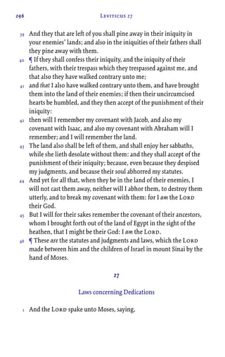 296 Leviticus 27
And they that are left of you shall pine away in their iniquity in
your enemies’ lands; and also in the iniquities of their fathers shall
they pine away with them.
¶ If they shall confess their iniquity, and the iniquity of their
fathers, with their trespass which they trespassed against me, and
that also they have walked contrary unto me;
and that I also have walked contrary unto them, and have brought
them into the land of their enemies; if then their uncircumcised
hearts be humbled, and they then accept of the punishment of their
iniquity:
then will I remember my covenant with Jacob, and also my
covenant with Isaac, and also my covenant with Abraham will I
remember; and I will remember the land.
The land also shall be left of them, and shall enjoy her sabbaths,
while she lieth desolate without them: and they shall accept of the
punishment of their iniquity; because, even because they despised
my judgments, and because their soul abhorred my statutes.
And yet for all that, when they be in the land of their enemies, I
will not cast them away, neither will I abhor them, to destroy them
utterly, and to break my covenant with them: for I am the Lord
their God.
But I will for their sakes remember the covenant of their ancestors,
whom I brought forth out of the land of Egypt in the sight of the
heathen, that I might be their God: I am the Lord.
¶ These are the statutes and judgments and laws, which the Lord
made between him and the children of Israel in mount Sinai by the
hand of Moses.
27
Laws concerning Dedications
And the Lord spake unto Moses, saying,
39
40
41
42
43
44
45
46
1
 