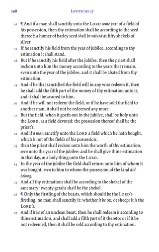 298 Leviticus 27
¶ And if a man shall sanctify unto the Lord some part of a field of
his possession, then thy estimation shall be according to the seed
thereof: a homer of barley seed shall be valued at fifty shekels of
silver.
If he sanctify his field from the year of jubilee, according to thy
estimation it shall stand.
But if he sanctify his field after the jubilee, then the priest shall
reckon unto him the money according to the years that remain,
even unto the year of the jubilee, and it shall be abated from thy
estimation.
And if he that sanctified the field will in any wise redeem it, then
he shall add the fifth part of the money of thy estimation unto it,
and it shall be assured to him.
And if he will not redeem the field, or if he have sold the field to
another man, it shall not be redeemed any more.
But the field, when it goeth out in the jubilee, shall be holy unto
the Lord, as a field devoted; the possession thereof shall be the
priest’s.
And if a man sanctify unto the Lord a field which he hath bought,
which is not of the fields of his possession;
then the priest shall reckon unto him the worth of thy estimation,
even unto the year of the jubilee: and he shall give thine estimation
in that day, as a holy thing unto the Lord.
In the year of the jubilee the field shall return unto him of whom it
was bought, even to him to whom the possession of the land did
belong.
And all thy estimations shall be according to the shekel of the
sanctuary: twenty gerahs shall be the shekel.
¶ Only the firstling of the beasts, which should be the Lord’s
firstling, no man shall sanctify it; whether it be ox, or sheep: it is the
Lord’s.
And if it be of an unclean beast, then he shall redeem it according to
thine estimation, and shall add a fifth part of it thereto: or if it be
not redeemed, then it shall be sold according to thy estimation.
16
17
18
19
20
21
22
23
24
25
26
27
 