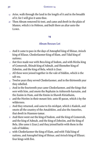 30 Genesis 14
Arise, walk through the land in the length of it and in the breadth
of it; for I will give it unto thee.
Then Abram removed his tent, and came and dwelt in the plain of
Mamre, which is in Hebron, and built there an altar unto the
Lord.
14
Abram Rescues Lot
And it came to pass in the days of Amraphel king of Shinar, Arioch
king of Ellasar, Chedorlaomer king of Elam, and Tidal king of
nations;
that these made war with Bera king of Sodom, and with Birsha king
of Gomorrah, Shinab king of Admah, and Shemeber king of
Zeboiim, and the king of Bela, which is Zoar.
All these were joined together in the vale of Siddim, which is the
salt sea.
Twelve years they served Chedorlaomer, and in the thirteenth year
they rebelled.
And in the fourteenth year came Chedorlaomer, and the kings that
were with him, and smote the Rephaim in Ashteroth-karnaim, and
the Zuzim in Ham, and the Emim in Shaveh Kiriathaim,
and the Horites in their mount Seir, unto El-paran, which is by the
wilderness.
And they returned, and came to En-mishpat, which is Kadesh, and
smote all the country of the Amalekites, and also the Amorites,
that dwelt in Hazezon-tamar.
And there went out the king of Sodom, and the king of Gomorrah,
and the king of Admah, and the king of Zeboiim, and the king of
Bela, (the same is Zoar;) and they joined battle with them in the
vale of Siddim;
with Chedorlaomer the king of Elam, and with Tidal king of
nations, and Amraphel king of Shinar, and Arioch king of Ellasar;
four kings with five.
17
18
1
2
3
4
5
6
7
8
9
 