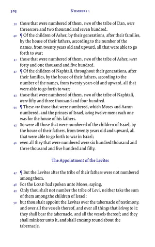 303 Numbers 1
those that were numbered of them, even of the tribe of Dan, were
threescore and two thousand and seven hundred.
¶ Of the children of Asher, by their generations, after their families,
by the house of their fathers, according to the number of the
names, from twenty years old and upward, all that were able to go
forth to war;
those that were numbered of them, even of the tribe of Asher, were
forty and one thousand and five hundred.
¶ Of the children of Naphtali, throughout their generations, after
their families, by the house of their fathers, according to the
number of the names, from twenty years old and upward, all that
were able to go forth to war;
those that were numbered of them, even of the tribe of Naphtali,
were fifty and three thousand and four hundred.
¶ These are those that were numbered, which Moses and Aaron
numbered, and the princes of Israel, being twelve men: each one
was for the house of his fathers.
So were all those that were numbered of the children of Israel, by
the house of their fathers, from twenty years old and upward, all
that were able to go forth to war in Israel;
even all they that were numbered were six hundred thousand and
three thousand and five hundred and fifty.
The Appointment of the Levites
¶ But the Levites after the tribe of their fathers were not numbered
among them.
For the Lord had spoken unto Moses, saying,
Only thou shalt not number the tribe of Levi, neither take the sum
of them among the children of Israel:
but thou shalt appoint the Levites over the tabernacle of testimony,
and over all the vessels thereof, and over all things that belong to it:
they shall bear the tabernacle, and all the vessels thereof; and they
shall minister unto it, and shall encamp round about the
tabernacle.
39
40
41
42
43
44
45
46
47
48
49
50
 